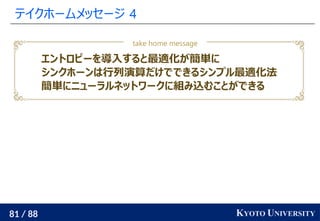 81 / 88 KYOTO UNIVERSITY
テイクホームメッセージ 4
take home message
エントロピーを導入すると最適化が簡単に
シンクホーンは行列演算だけでできるシンプル最適化法
簡単にニューラルネットワークに組み込むことができる
 