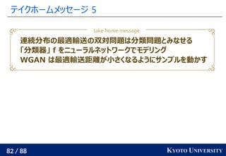 82 / 88 KYOTO UNIVERSITY
テイクホームメッセージ 5
take home message
連続分布の最適輸送の双対問題は分類問題とみなせる
「分類器」 f をニューラルネットワークでモデリング
WGAN は最適輸送距離が小さくなるようにサンプルを動かす
 