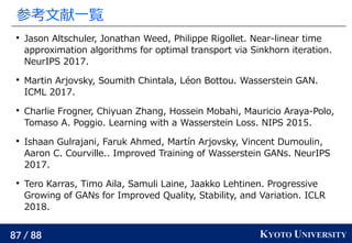 87 / 88 KYOTO UNIVERSITY
参考文献一覧

Jason Altschuler, Jonathan Weed, Philippe Rigollet. Near-linear time
approximation algorithms for optimal transport via Sinkhorn iteration.
NeurIPS 2017.

Martin Arjovsky, Soumith Chintala, Léon Bottou. Wasserstein GAN.
ICML 2017.

Charlie Frogner, Chiyuan Zhang, Hossein Mobahi, Mauricio Araya-Polo,
Tomaso A. Poggio. Learning with a Wasserstein Loss. NIPS 2015.

Ishaan Gulrajani, Faruk Ahmed, Martín Arjovsky, Vincent Dumoulin,
Aaron C. Courville.. Improved Training of Wasserstein GANs. NeurIPS
2017.

Tero Karras, Timo Aila, Samuli Laine, Jaakko Lehtinen. Progressive
Growing of GANs for Improved Quality, Stability, and Variation. ICLR
2018.
 