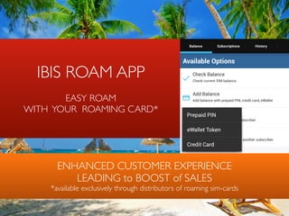 IBIS ROAM APP  
 
EASY ROAM 
WITH YOUR ROAMING CARD*
ENHANCED CUSTOMER EXPERIENCE  
LEADING to BOOST of SALES 
*available exclusively through distributors of roaming sim-cards
 