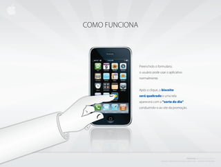 COMO FUNCIONA




                Preenchido o formulário,
                o usuário pode usar o aplicativo
                normalmente.


                Após o clique, o biscoito
                será quebrado e uma tela
                aparecerá com a “sorte do dia”
                conduzindo-o ao site da promoção.




                                                                                PROJETO           i BISCOITO         DA SORTE
                                C r i a d o e P r o d u z i d o P o r d e n i s z a n i n i L i ma - d i r e i to s r e s e r va d o s
 