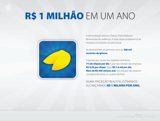 R$ 1 MILhÃO EM UM ANO
           A remuneração será por cliques, chancelada por
           ferramentas de audiência. A cada clique receberemos da
           empresa contratante um percentual.

           No Brasil existem atualmente cerca de 300 mil
           usuários de Iphone.

           Supondo que na pior das hipóteses tenhamos
           1% de cliques por dia e que seja cobrado das empresas
           R$ 0,50 por clique. Serão R$ 1,5 mil por dia.
           Mais de R$ 500 mil por ano. Isso porque não estamos
           considerando ainda os usuários de IPad.


           NUMA PROjEÇÃO REALISTA, ESTIMAMOS
           ALCANÇARMOS R$ 1 MILhÃO POR AnO.




                                                                                         PROJETO           i BISCOITO         DA SORTE
                                         C r i a d o e P r o d u z i d o P o r d e n i s z a n i n i L i ma - d i r e i to s r e s e r va d o s
 