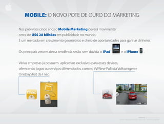 MOBILE: O NOVO POTE DE OURO DO MARKETING

Nos próximos cinco anos o Mobile Marketing deverá movimentar
cerca de US$ 28 bilhões em publicidade no mundo.
É um mercado em crescimento geométrico e cheio de oportunidades para ganhar dinheiro.


Os principais vetores dessa tendência serão, sem dúvida, o iPad             e o iPhone                                                .


Várias empresas já possuem aplicativos exclusivos para esses devices,
oferecendo jogos ou serviços diferenciados, como o VWNew Polo da Volkswagen e
OneDayShot da Fnac.




                                                                                                                        PROJETO           i BISCOITO         DA SORTE
                                                                        C r i a d o e P r o d u z i d o P o r d e n i s z a n i n i L i ma - d i r e i to s r e s e r va d o s
 