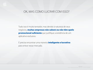 OK, MAS COMO LUCRAR COM ISSO?



Tudo isso é muito tentador, mas devido à natureza de seus
negócios, muitas empresas não sabem ou não têm apelo
promocional suficiente que justifique a existência de um
aplicativo exclusivo.

É preciso encontrar uma maneira inteligente e lucrativa
para entrar nesse mercado.




                                                                                                    PROJETO           i BISCOITO         DA SORTE
                                                    C r i a d o e P r o d u z i d o P o r d e n i s z a n i n i L i ma - d i r e i to s r e s e r va d o s
 