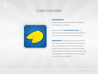 COMO FUNCIONA?

        PARA EMPRESAS:
        Qualquer empresa que quiser divulgar um produto ou
        serviço pode usar o aplicativo.


        Basta entrar no site www.ibiscoito.com.br e se
        cadastrar gratuitamente, indicando data, quantidade de
        horas e qual público quer atingir com a promoção.


        IMPORTAnTE: é necessário que a empresa tenha um
        site ou hotsite explicando o regulamento da promoção,
        já que o iBiscoito apenas redicionará o usuário para a
        página. O iBiscoito não organiza nem se responsabiliza
        pelas promoções, mas todas as solicitações de promoções
        serão analisadas antes de entrarem em funcionamento,
        para o correto uso do aplicativo.




                                                                                            PROJETO           i BISCOITO         DA SORTE
                                            C r i a d o e P r o d u z i d o P o r d e n i s z a n i n i L i ma - d i r e i to s r e s e r va d o s
 