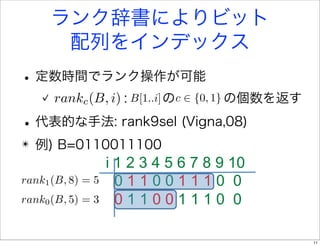 ランク辞書によりビット
       配列をインデックス
• 定数時間でランク操作が可能
      rankc (B, i) : B[1..i] のc   {0, 1} の個数を返す

• 代表的な手法: rank9sel (Vigna,08)
✴   例) B=0110011100
                   i 1 2 3 4 5 6 7 8 9 10
rank1 (B, 8) = 5     011001110 0
rank0 (B, 5) = 3     011001110 0

                                                  11
 