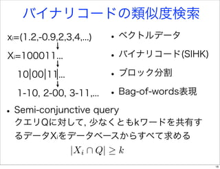 バイナリコードの類似度検索
xi=(1.2,-0.9,2,3,4,...)        • ベクトルデータ
Xi=100011...                   • バイナリコード(SIHK)
  10 00 11...                  • ブロック分割
  1-10, 2-00, 3-11,...         • Bag-of-words表現
• Semi-conjunctive query
  クエリQに対して, 少なくともkワードを共有す
  るデータXiをデータベースからすべて求める
                 |Xi      Q|    k
                                                  18
 