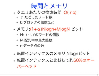 時間とメモリ
• クエリあたりの検索時間: O(τb)
  τ:たどったノード数
  b:ブロックの個数(L/l)

• メモリ:(1+α)Nlogn+MlogN ビット
  N: すべてのワードの個数
  M:配列中の最大整数
  n:データ点の数

• 転置インデックスのメモリ:Nlognビット
• 転置インデックスと比較して約60%のオー
 バーヘッド
                             24
 