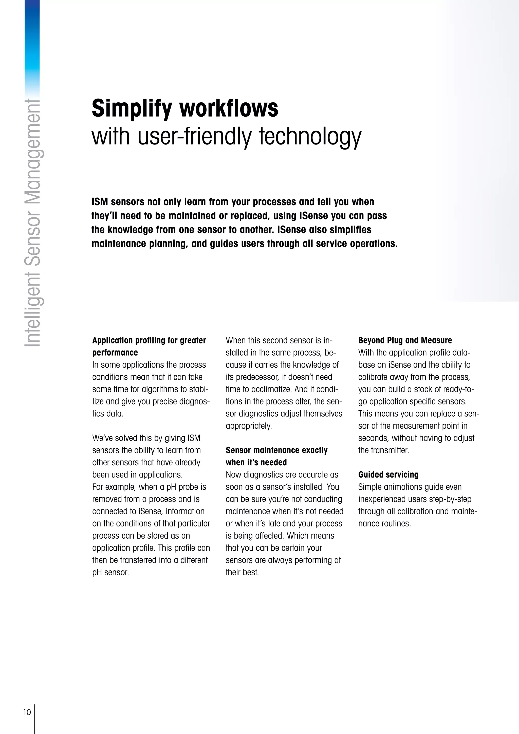 10
IntelligentSensorManagement
Simplify workflows
with user-friendly technology
Application profiling for greater
performance
In some applications the process
conditions mean that it can take
some time for algorithms to stabi-
lize and give you precise diagnos-
tics data.
We’ve solved this by giving ISM
sensors the ability to learn from
other sensors that have already
been used in applications.
For example, when a pH probe is
removed from a process and is
connected to iSense, information
on the conditions of that particular
process can be stored as an
application profile. This profile can
then be transferred into a different
pH sensor.
When this second sensor is in-
stalled in the same process, be-
cause it carries the knowledge of
its predecessor, it doesn’t need
time to acclimatize. And if condi-
tions in the process alter, the sen-
sor diagnostics adjust themselves
appropriately.
Sensor maintenance exactly
when it’s needed
Now diagnostics are accurate as
soon as a sensor’s installed. You
can be sure you’re not conducting
maintenance when it’s not needed
or when it’s late and your process
is being affected. Which means
that you can be certain your
sensors are always performing at
their best.
Beyond Plug and Measure
With the application profile data-
base on iSense and the ability to
calibrate away from the process,
you can build a stock of ready-to-
go application specific sensors.
This means you can replace a sen-
sor at the measurement point in
seconds, without having to adjust
the transmitter.
Guided servicing
Simple animations guide even
inexperienced users step-by-step
through all calibration and mainte-
nance routines.
ISM sensors not only learn from your processes and tell you when
they’ll need to be maintained or replaced, using iSense you can pass
the knowledge from one sensor to another. iSense also simplifies
maintenance planning, and guides users through all service operations.
 