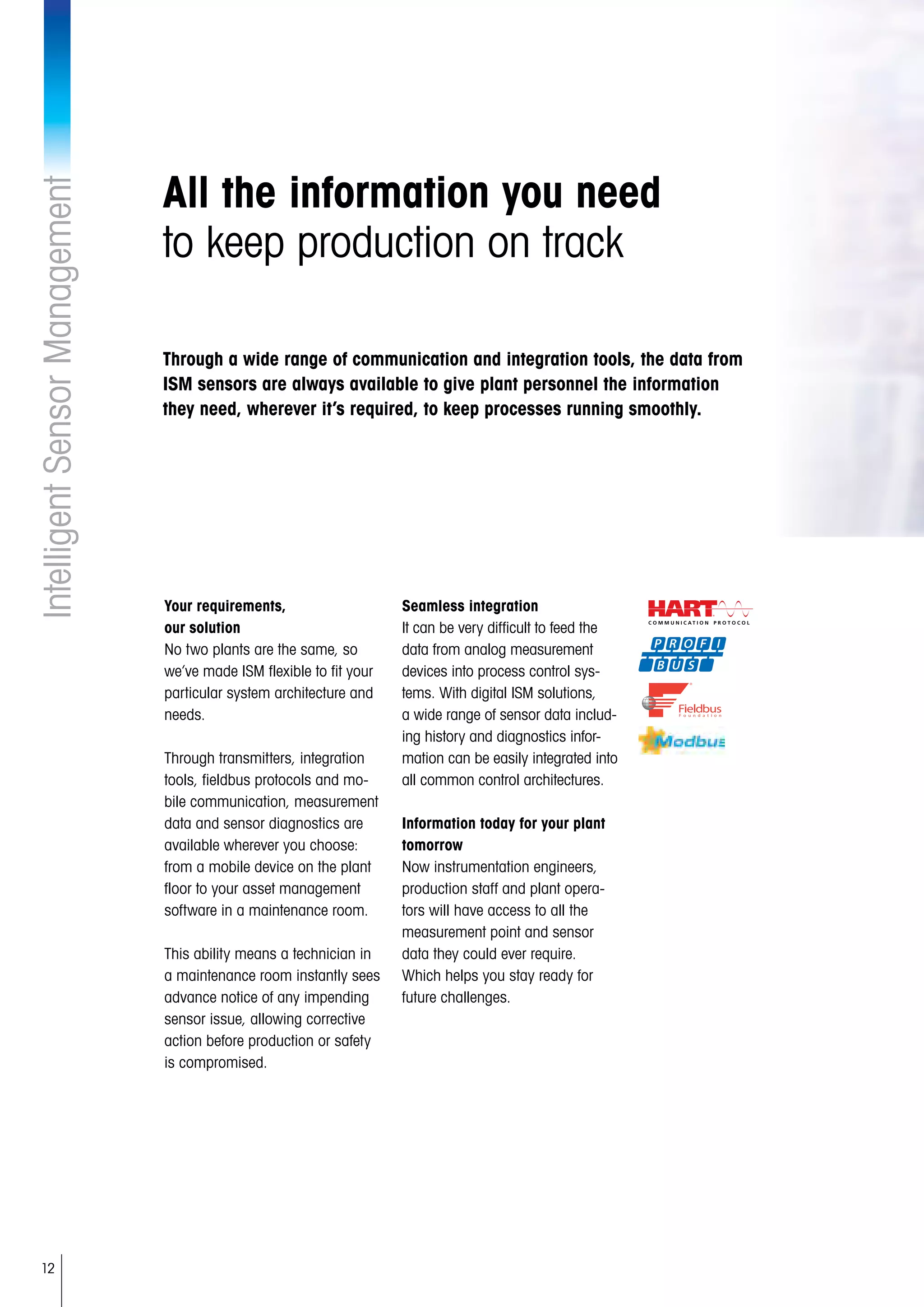 12
IntelligentSensorManagement
All the information you need
to keep production on track
Your requirements,
our solution
No two plants are the same, so
we’ve made ISM flexible to fit your
particular system architecture and
needs.
Through transmitters, integration
tools, fieldbus protocols and mo-
bile communication, measurement
data and sensor diagnostics are
available wherever you choose:
from a mobile device on the plant
floor to your asset management
software in a maintenance room.
This ability means a technician in
a maintenance room instantly sees
advance notice of any impending
sensor issue, allowing corrective
action before production or safety
is compromised.
Seamless integration
It can be very difficult to feed the
data from analog measurement
devices into process control sys-
tems. With digital ISM solutions,
a wide range of sensor data includ-
ing history and diagnostics infor-
mation can be easily integrated into
all common control architectures.
Information today for your plant
tomorrow
Now instrumentation engineers,
production staff and plant opera-
tors will have access to all the
measurement point and sensor
data they could ever require.
Which helps you stay ready for
future challenges.
Through a wide range of communication and integration tools, the data from
ISM sensors are always available to give plant personnel the information
they need, wherever it’s required, to keep processes running smoothly.
 