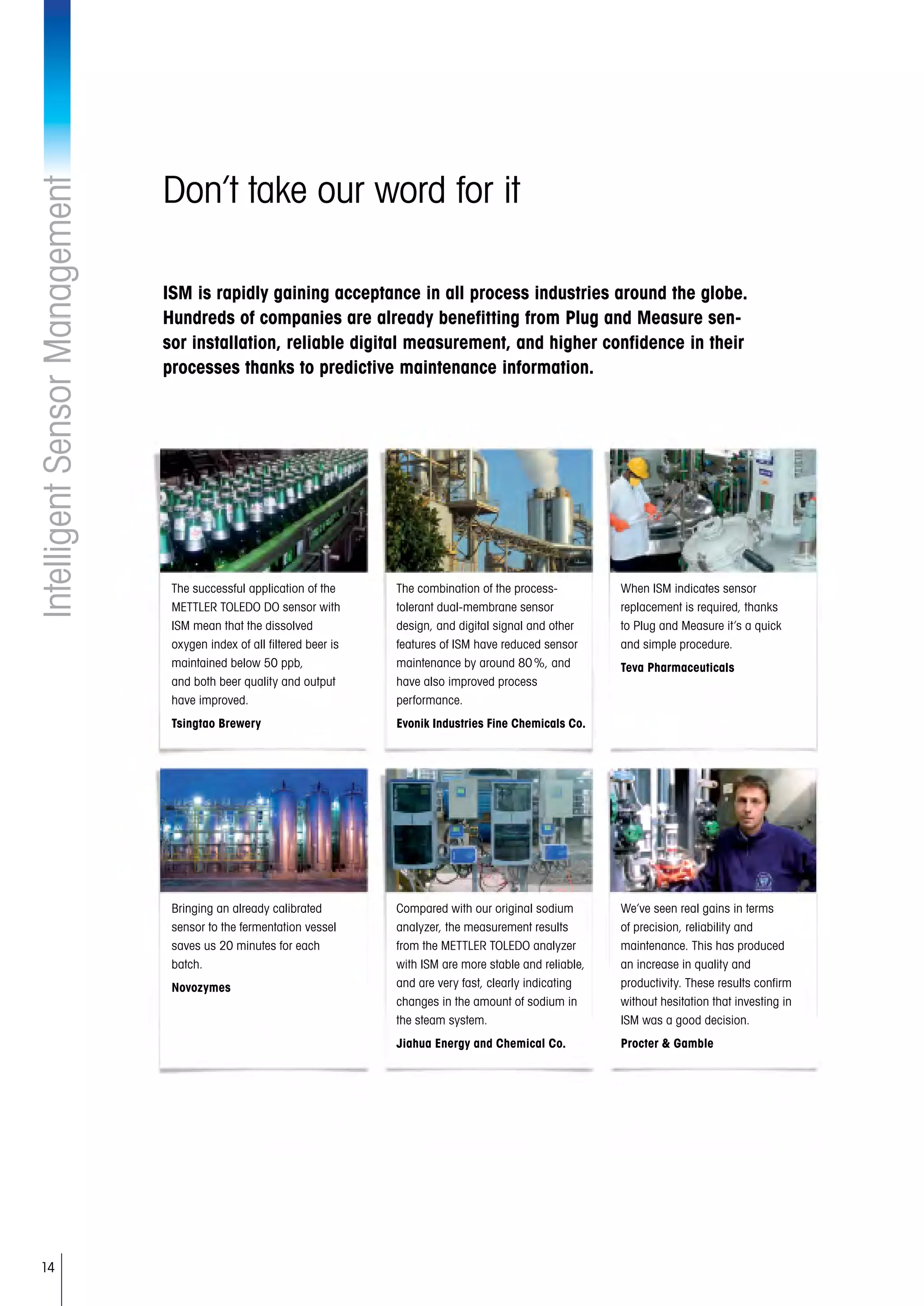 14
Don’t take our word for it
ISM is rapidly gaining acceptance in all process industries around the globe.
Hundreds of companies are already benefitting from Plug and Measure sen-
sor installation, reliable digital measurement, and higher confidence in their
processes thanks to predictive maintenance information.
IntelligentSensorManagement
The successful application of the
METTLER TOLEDO DO sensor with
ISM mean that the dissolved
oxygen index of all filtered beer is
maintained below 50 ppb,
and both beer quality and output
have improved.
Tsingtao Brewery
The combination of the process-
tolerant dual-membrane sensor
design, and digital signal and other
features of ISM have reduced sensor
maintenance by around 80 %, and
have also improved process
performance.
Evonik Industries Fine Chemicals Co.
When ISM indicates sensor
replacement is required, thanks
to Plug and Measure it’s a quick
and simple procedure.
Teva Pharmaceuticals
Bringing an already calibrated
sensor to the fermentation vessel
saves us 20 minutes for each
batch.
Novozymes
Compared with our original sodium
analyzer, the measurement results
from the METTLER TOLEDO analyzer
with ISM are more stable and reliable,
and are very fast, clearly indicating
changes in the amount of sodium in
the steam system.
Jiahua Energy and Chemical Co.
We’ve seen real gains in terms
of precision, reliability and
maintenance. This has produced
an increase in quality and
productivity. These results confirm
without hesitation that investing in
ISM was a good decision.
Procter  Gamble
 