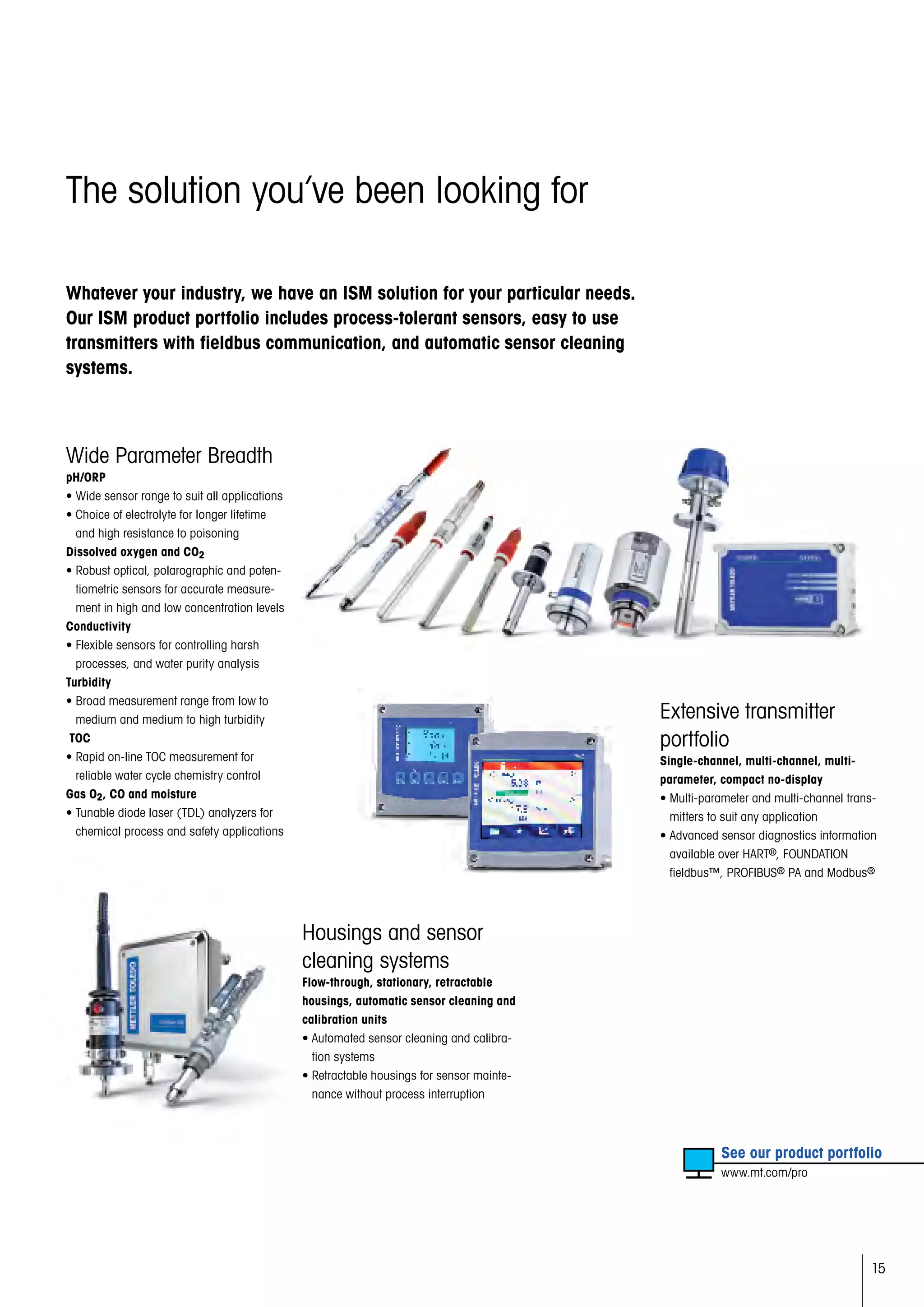 15
The solution you’ve been looking for
Whatever your industry, we have an ISM solution for your particular needs.
Our ISM product portfolio includes process-tolerant sensors, easy to use
transmitters with fieldbus communication, and automatic sensor cleaning
systems.
Wide Parameter Breadth
pH/ORP
• Wide sensor range to suit all applications
• Choice of electrolyte for longer lifetime
and high resistance to poisoning
Dissolved oxygen and CO2
• Robust optical, polarographic and poten-
tiometric sensors for accurate measure-
ment in high and low concentration levels
Conductivity
• Flexible sensors for controlling harsh
processes, and water purity analysis
Turbidity
• Broad measurement range from low to
medium and medium to high turbidity
TOC
• Rapid on-line TOC measurement for
reliable water cycle chemistry control
Gas O2, CO and moisture
• Tunable diode laser (TDL) analyzers for
chemical process and safety applications
	 See our product portfolio
	 www.mt.com/pro
Extensive transmitter
portfolio
Single-channel, multi-channel, multi-
parameter, compact no-display
• Multi-parameter and multi-channel trans-
mitters to suit any application
• Advanced sensor diagnostics information
available over HART®, FOUNDATION
fieldbus™, PROFIBUS® PA and Modbus®
Housings and sensor
cleaning systems
Flow-through, stationary, retractable
housings, automatic sensor cleaning and
calibration units
• Automated sensor cleaning and calibra-
tion systems
• Retractable housings for sensor mainte-
nance without process interruption
 