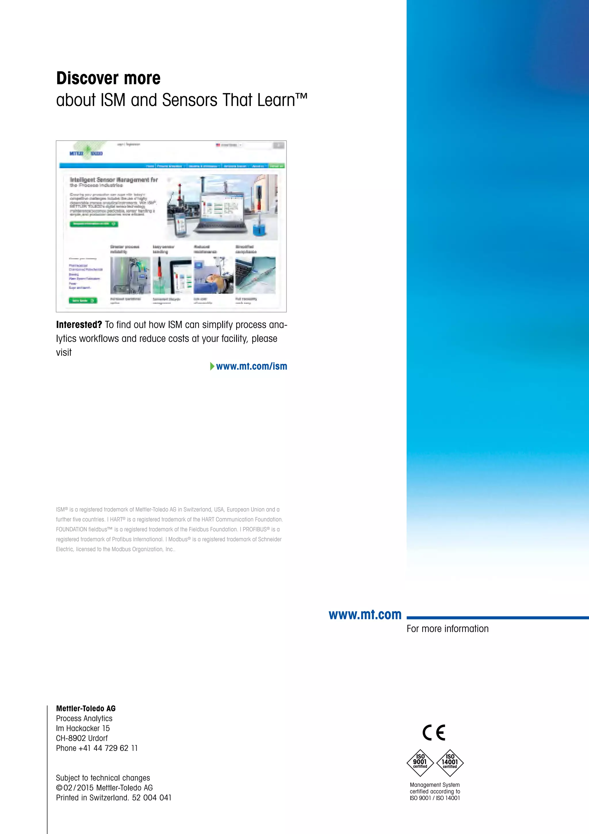 For more information
www.mt.com
Mettler-Toledo AG
Process Analytics
Im Hackacker 15
CH-8902 Urdorf
Phone +41 44 729 62 11
Subject to technical changes
© 02 / 2015 Mettler-Toledo AG
Printed in Switzerland. 52 004 041
Interested? To find out how ISM can simplify process ana-
lytics workflows and reduce costs at your facility, please
visit
4www.mt.com/ism
Discover more
about ISM and Sensors That Learn™
ISM® is a registered trademark of Mettler-Toledo AG in Switzerland, USA, European Union and a
further five countries. | HART® is a registered trademark of the HART Communication Foundation.
FOUNDATION fieldbus™ is a registered trademark of the Fieldbus Foundation. | PROFIBUS® is a
registered trademark of Profibus International. | Modbus® is a registered trademark of Schneider
Electric, licensed to the Modbus Organization, Inc..
 
