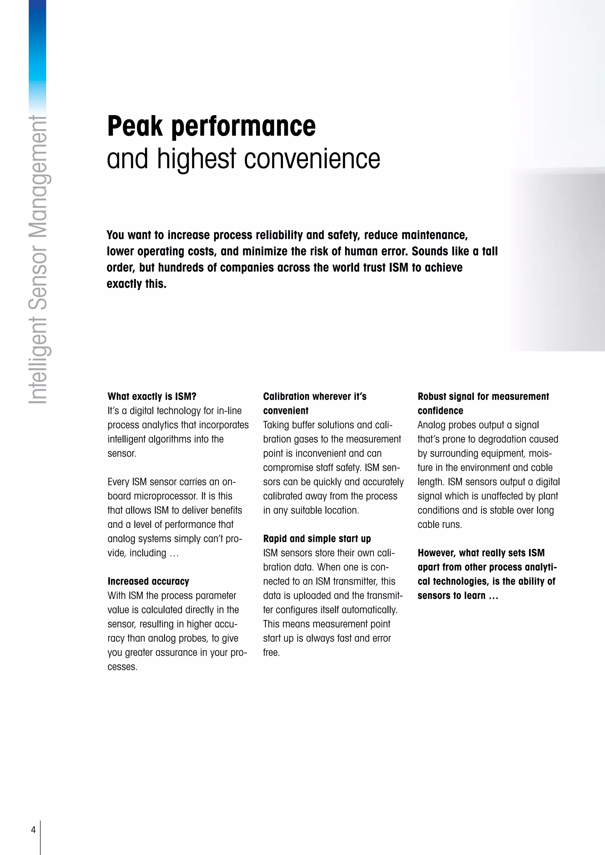 4
IntelligentSensorManagement
Peak performance
and highest convenience
What exactly is ISM?
It’s a digital technology for in-line
process analytics that incorporates
intelligent algorithms into the
sensor.
Every ISM sensor carries an on-
board microprocessor. It is this
that allows ISM to deliver benefits
and a level of performance that
analog systems simply can’t pro-
vide, including …
Increased accuracy
With ISM the process parameter
value is calculated directly in the
sensor, resulting in higher accu-
racy than analog probes, to give
you greater assurance in your pro-
cesses.
Calibration wherever it’s
convenient
Taking buffer solutions and cali-
bration gases to the measurement
point is inconvenient and can
compromise staff safety. ISM sen-
sors can be quickly and accurately
calibrated away from the process
in any suitable location.
Rapid and simple start up
ISM sensors store their own cali-
bration data. When one is con-
nected to an ISM transmitter, this
data is uploaded and the transmit-
ter configures itself automatically.
This means measurement point
start up is always fast and error
free.
Robust signal for measurement
confidence
Analog probes output a signal
that’s prone to degradation caused
by surrounding equipment, mois-
ture in the environment and cable
length. ISM sensors output a digital
signal which is unaffected by plant
conditions and is stable over long
cable runs.
However, what really sets ISM
apart from other process analyti-
cal technologies, is the ability of
sensors to learn …
You want to increase process reliability and safety, reduce maintenance,
lower operating costs, and minimize the risk of human error. Sounds like a tall
order, but hundreds of companies across the world trust ISM to achieve
exactly this.
 