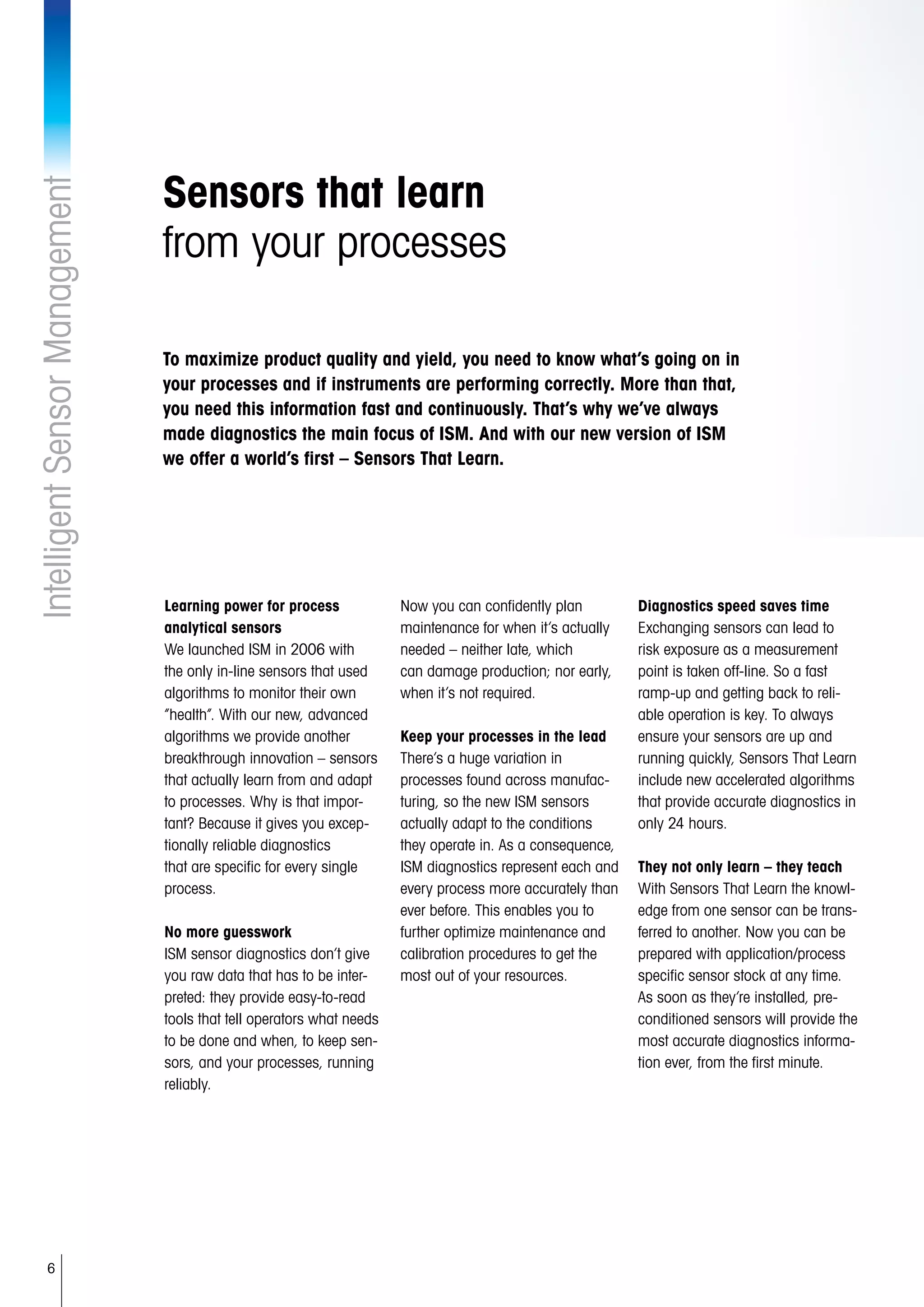 6
IntelligentSensorManagement
Sensors that learn
from your processes
Learning power for process
analytical sensors
We launched ISM in 2006 with
the only in-line sensors that used
algorithms to monitor their own
“health”. With our new, advanced
algorithms we provide another
breakthrough innovation – sensors
that actually learn from and adapt
to processes. Why is that impor-
tant? Because it gives you excep-
tionally reliable diagnostics
that are specific for every single
process.
No more guesswork
ISM sensor diagnostics don’t give
you raw data that has to be inter-
preted: they provide easy-to-read
tools that tell operators what needs
to be done and when, to keep sen-
sors, and your processes, running
reliably.
Now you can confidently plan
maintenance for when it’s actually
needed – neither late, which
can damage production; nor early,
when it’s not required.
Keep your processes in the lead
There’s a huge variation in
processes found across manufac-
turing, so the new ISM sensors
actually adapt to the conditions
they operate in. As a consequence,
ISM diagnostics represent each and
every process more accurately than
ever before. This enables you to
further optimize maintenance and
calibration procedures to get the
most out of your resources.
Diagnostics speed saves time
Exchanging sensors can lead to
risk exposure as a measurement
point is taken off-line. So a fast
ramp-up and getting back to reli-
able operation is key. To always
ensure your sensors are up and
running quickly, Sensors That Learn
include new accelerated algorithms
that provide accurate diagnostics in
only 24 hours.
They not only learn – they teach
With Sensors That Learn the knowl-
edge from one sensor can be trans-
ferred to another. Now you can be
prepared with application/process
specific sensor stock at any time.
As soon as they’re installed, pre-
conditioned sensors will provide the
most accurate diagnostics informa-
tion ever, from the first minute.
To maximize product quality and yield, you need to know what’s going on in
your processes and if instruments are performing correctly. More than that,
you need this information fast and continuously. That’s why we’ve always
made diagnostics the main focus of ISM. And with our new version of ISM
we offer a world’s first – Sensors That Learn.
 