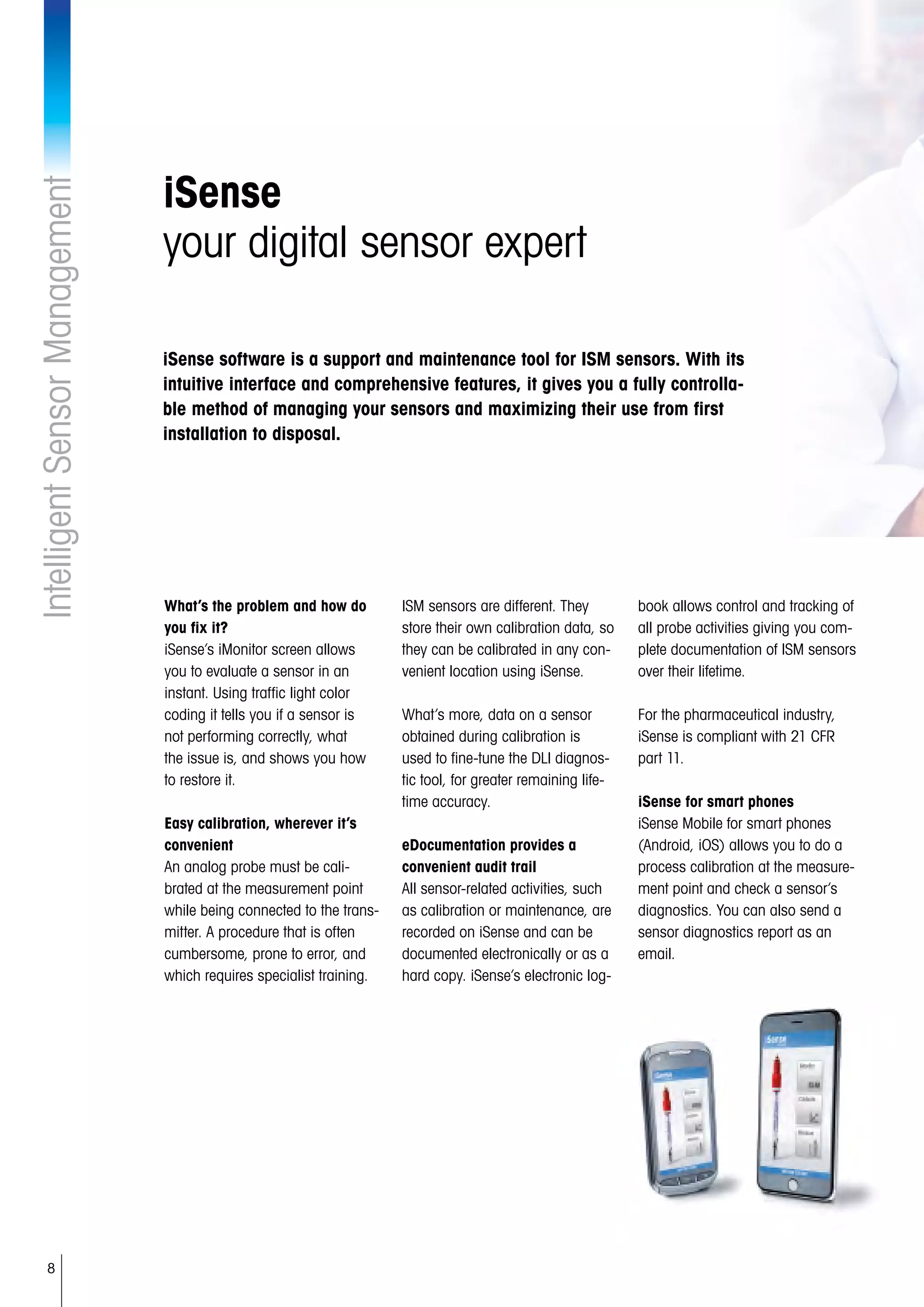 8
IntelligentSensorManagement
iSense
your digital sensor expert
What’s the problem and how do
you fix it?
iSense’s iMonitor screen allows
you to evaluate a sensor in an
instant. Using traffic light color
coding it tells you if a sensor is
not performing correctly, what
the issue is, and shows you how
to restore it.
Easy calibration, wherever it’s
convenient
An analog probe must be cali-
brated at the measurement point
while being connected to the trans-
mitter. A procedure that is often
cumbersome, prone to error, and
which requires specialist training.
ISM sensors are different. They
store their own calibration data, so
they can be calibrated in any con-
venient location using iSense.
What’s more, data on a sensor
obtained during calibration is
used to fine-tune the DLI diagnos-
tic tool, for greater remaining life-
time accuracy.
eDocumentation provides a
convenient audit trail
All sensor-related activities, such
as calibration or maintenance, are
recorded on iSense and can be
documented electronically or as a
hard copy. iSense’s electronic log-
book allows control and tracking of
all probe activities giving you com-
plete documentation of ISM sensors
over their lifetime.
For the pharmaceutical industry,
iSense is compliant with 21 CFR
part 11.
iSense for smart phones
iSense Mobile for smart phones
(Android, iOS) allows you to do a
process calibration at the measure-
ment point and check a sensor’s
diagnostics. You can also send a
sensor diagnostics report as an
email.
iSense software is a support and maintenance tool for ISM sensors. With its
intuitive interface and comprehensive features, it gives you a fully controlla-
ble method of managing your sensors and maximizing their use from first
installation to disposal.
 