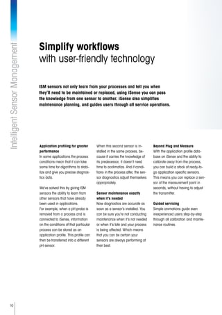10
IntelligentSensorManagement
Simplify workflows
with user-friendly technology
Application profiling for greater
performance
In some applications the process
conditions mean that it can take
some time for algorithms to stabi-
lize and give you precise diagnos-
tics data.
We’ve solved this by giving ISM
sensors the ability to learn from
other sensors that have already
been used in applications.
For example, when a pH probe is
removed from a process and is
connected to iSense, information
on the conditions of that particular
process can be stored as an
application profile. This profile can
then be transferred into a different
pH sensor.
When this second sensor is in-
stalled in the same process, be-
cause it carries the knowledge of
its predecessor, it doesn’t need
time to acclimatize. And if condi-
tions in the process alter, the sen-
sor diagnostics adjust themselves
appropriately.
Sensor maintenance exactly
when it’s needed
Now diagnostics are accurate as
soon as a sensor’s installed. You
can be sure you’re not conducting
maintenance when it’s not needed
or when it’s late and your process
is being affected. Which means
that you can be certain your
sensors are always performing at
their best.
Beyond Plug and Measure
With the application profile data-
base on iSense and the ability to
calibrate away from the process,
you can build a stock of ready-to-
go application specific sensors.
This means you can replace a sen-
sor at the measurement point in
seconds, without having to adjust
the transmitter.
Guided servicing
Simple animations guide even
inexperienced users step-by-step
through all calibration and mainte-
nance routines.
ISM sensors not only learn from your processes and tell you when
they’ll need to be maintained or replaced, using iSense you can pass
the knowledge from one sensor to another. iSense also simplifies
maintenance planning, and guides users through all service operations.
 