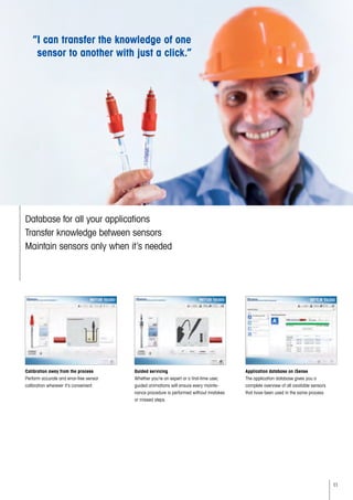 11
“I can transfer the knowledge of one
sensor to another with just a click.”
Calibration away from the process
Perform accurate and error-free sensor
calibration wherever it’s convenient.
Database for all your applications
Transfer knowledge between sensors
Maintain sensors only when it’s needed
Guided servicing
Whether you’re an expert or a first-time user,
guided animations will ensure every mainte-
nance procedure is performed without mistakes
or missed steps.
Application database on iSense
The application database gives you a
complete overview of all available sensors
that have been used in the same process.
 