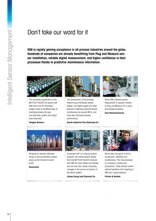 14
Don’t take our word for it
ISM is rapidly gaining acceptance in all process industries around the globe.
Hundreds of companies are already benefitting from Plug and Measure sen-
sor installation, reliable digital measurement, and higher confidence in their
processes thanks to predictive maintenance information.
IntelligentSensorManagement
The successful application of the
METTLER TOLEDO DO sensor with
ISM mean that the dissolved
oxygen index of all filtered beer is
maintained below 50 ppb,
and both beer quality and output
have improved.
Tsingtao Brewery
The combination of the process-
tolerant dual-membrane sensor
design, and digital signal and other
features of ISM have reduced sensor
maintenance by around 80 %, and
have also improved process
performance.
Evonik Industries Fine Chemicals Co.
When ISM indicates sensor
replacement is required, thanks
to Plug and Measure it’s a quick
and simple procedure.
Teva Pharmaceuticals
Bringing an already calibrated
sensor to the fermentation vessel
saves us 20 minutes for each
batch.
Novozymes
Compared with our original sodium
analyzer, the measurement results
from the METTLER TOLEDO analyzer
with ISM are more stable and reliable,
and are very fast, clearly indicating
changes in the amount of sodium in
the steam system.
Jiahua Energy and Chemical Co.
We’ve seen real gains in terms
of precision, reliability and
maintenance. This has produced
an increase in quality and
productivity. These results confirm
without hesitation that investing in
ISM was a good decision.
Procter  Gamble
 