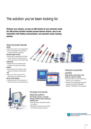 15
The solution you’ve been looking for
Whatever your industry, we have an ISM solution for your particular needs.
Our ISM product portfolio includes process-tolerant sensors, easy to use
transmitters with fieldbus communication, and automatic sensor cleaning
systems.
Wide Parameter Breadth
pH/ORP
• Wide sensor range to suit all applications
• Choice of electrolyte for longer lifetime
and high resistance to poisoning
Dissolved oxygen and CO2
• Robust optical, polarographic and poten-
tiometric sensors for accurate measure-
ment in high and low concentration levels
Conductivity
• Flexible sensors for controlling harsh
processes, and water purity analysis
Turbidity
• Broad measurement range from low to
medium and medium to high turbidity
TOC
• Rapid on-line TOC measurement for
reliable water cycle chemistry control
Gas O2, CO and moisture
• Tunable diode laser (TDL) analyzers for
chemical process and safety applications
	 See our product portfolio
	 www.mt.com/pro
Extensive transmitter
portfolio
Single-channel, multi-channel, multi-
parameter, compact no-display
• Multi-parameter and multi-channel trans-
mitters to suit any application
• Advanced sensor diagnostics information
available over HART®, FOUNDATION
fieldbus™, PROFIBUS® PA and Modbus®
Housings and sensor
cleaning systems
Flow-through, stationary, retractable
housings, automatic sensor cleaning and
calibration units
• Automated sensor cleaning and calibra-
tion systems
• Retractable housings for sensor mainte-
nance without process interruption
 