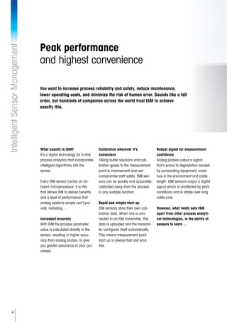 4
IntelligentSensorManagement
Peak performance
and highest convenience
What exactly is ISM?
It’s a digital technology for in-line
process analytics that incorporates
intelligent algorithms into the
sensor.
Every ISM sensor carries an on-
board microprocessor. It is this
that allows ISM to deliver benefits
and a level of performance that
analog systems simply can’t pro-
vide, including …
Increased accuracy
With ISM the process parameter
value is calculated directly in the
sensor, resulting in higher accu-
racy than analog probes, to give
you greater assurance in your pro-
cesses.
Calibration wherever it’s
convenient
Taking buffer solutions and cali-
bration gases to the measurement
point is inconvenient and can
compromise staff safety. ISM sen-
sors can be quickly and accurately
calibrated away from the process
in any suitable location.
Rapid and simple start up
ISM sensors store their own cali-
bration data. When one is con-
nected to an ISM transmitter, this
data is uploaded and the transmit-
ter configures itself automatically.
This means measurement point
start up is always fast and error
free.
Robust signal for measurement
confidence
Analog probes output a signal
that’s prone to degradation caused
by surrounding equipment, mois-
ture in the environment and cable
length. ISM sensors output a digital
signal which is unaffected by plant
conditions and is stable over long
cable runs.
However, what really sets ISM
apart from other process analyti-
cal technologies, is the ability of
sensors to learn …
You want to increase process reliability and safety, reduce maintenance,
lower operating costs, and minimize the risk of human error. Sounds like a tall
order, but hundreds of companies across the world trust ISM to achieve
exactly this.
 
