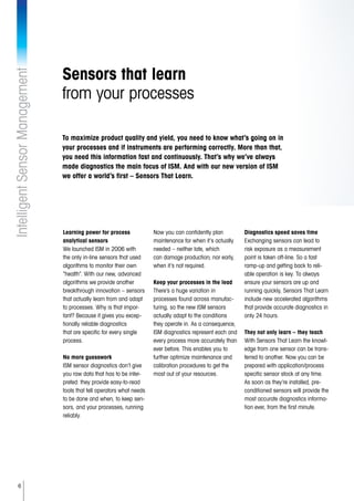 6
IntelligentSensorManagement
Sensors that learn
from your processes
Learning power for process
analytical sensors
We launched ISM in 2006 with
the only in-line sensors that used
algorithms to monitor their own
“health”. With our new, advanced
algorithms we provide another
breakthrough innovation – sensors
that actually learn from and adapt
to processes. Why is that impor-
tant? Because it gives you excep-
tionally reliable diagnostics
that are specific for every single
process.
No more guesswork
ISM sensor diagnostics don’t give
you raw data that has to be inter-
preted: they provide easy-to-read
tools that tell operators what needs
to be done and when, to keep sen-
sors, and your processes, running
reliably.
Now you can confidently plan
maintenance for when it’s actually
needed – neither late, which
can damage production; nor early,
when it’s not required.
Keep your processes in the lead
There’s a huge variation in
processes found across manufac-
turing, so the new ISM sensors
actually adapt to the conditions
they operate in. As a consequence,
ISM diagnostics represent each and
every process more accurately than
ever before. This enables you to
further optimize maintenance and
calibration procedures to get the
most out of your resources.
Diagnostics speed saves time
Exchanging sensors can lead to
risk exposure as a measurement
point is taken off-line. So a fast
ramp-up and getting back to reli-
able operation is key. To always
ensure your sensors are up and
running quickly, Sensors That Learn
include new accelerated algorithms
that provide accurate diagnostics in
only 24 hours.
They not only learn – they teach
With Sensors That Learn the knowl-
edge from one sensor can be trans-
ferred to another. Now you can be
prepared with application/process
specific sensor stock at any time.
As soon as they’re installed, pre-
conditioned sensors will provide the
most accurate diagnostics informa-
tion ever, from the first minute.
To maximize product quality and yield, you need to know what’s going on in
your processes and if instruments are performing correctly. More than that,
you need this information fast and continuously. That’s why we’ve always
made diagnostics the main focus of ISM. And with our new version of ISM
we offer a world’s first – Sensors That Learn.
 