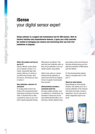 8
IntelligentSensorManagement
iSense
your digital sensor expert
What’s the problem and how do
you fix it?
iSense’s iMonitor screen allows
you to evaluate a sensor in an
instant. Using traffic light color
coding it tells you if a sensor is
not performing correctly, what
the issue is, and shows you how
to restore it.
Easy calibration, wherever it’s
convenient
An analog probe must be cali-
brated at the measurement point
while being connected to the trans-
mitter. A procedure that is often
cumbersome, prone to error, and
which requires specialist training.
ISM sensors are different. They
store their own calibration data, so
they can be calibrated in any con-
venient location using iSense.
What’s more, data on a sensor
obtained during calibration is
used to fine-tune the DLI diagnos-
tic tool, for greater remaining life-
time accuracy.
eDocumentation provides a
convenient audit trail
All sensor-related activities, such
as calibration or maintenance, are
recorded on iSense and can be
documented electronically or as a
hard copy. iSense’s electronic log-
book allows control and tracking of
all probe activities giving you com-
plete documentation of ISM sensors
over their lifetime.
For the pharmaceutical industry,
iSense is compliant with 21 CFR
part 11.
iSense for smart phones
iSense Mobile for smart phones
(Android, iOS) allows you to do a
process calibration at the measure-
ment point and check a sensor’s
diagnostics. You can also send a
sensor diagnostics report as an
email.
iSense software is a support and maintenance tool for ISM sensors. With its
intuitive interface and comprehensive features, it gives you a fully controlla-
ble method of managing your sensors and maximizing their use from first
installation to disposal.
 