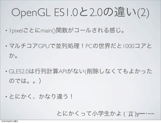 OpenGL ES1.0と2.0の違い(2)
  • 1pixelごとにmain()関数がコールされる感じ。


  • マルチコアGPUで並列処理！PCの世界だと1000コアと

     か。

  • GLES2.0は行列計算APIがない(削除しなくてもよかった

     のでは。。）

  • とにかく、かなり違う！


              とにかくって小学生かよ ( ´Д`)y━･~~
12年4月28日土曜日
 
