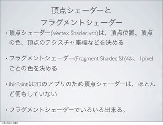 頂点シェーダーと
              フラグメントシェーダー
  • 頂点シェーダー(Vertex   Shader, vsh)は、頂点位置、頂点
     の色、頂点のテクスチャ座標などを決める

  • フラグメントシェーダー(Fragment    Shader, fsh)は、1pixel
     ごとの色を決める

  • ibisPaintは2Dのアプリのため頂点シェーダーは、ほとん

     ど何もしていない

  • フラグメントシェーダーでいろいろ出来る。

12年4月28日土曜日
 