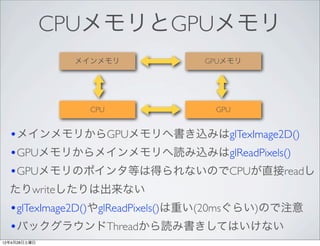 CPUメモリとGPUメモリ
               メインメモリ           GPUメモリ




                 CPU              GPU


  •メインメモリからGPUメモリへ書き込みはglTexImage2D()
  •GPUメモリからメインメモリへ読み込みはglReadPixels()
  •GPUメモリのポインタ等は得られないのでCPUが直接readし
  たりwriteしたりは出来ない
  •glTexImage2D()やglReadPixels()は重い(20msぐらい)ので注意
  •バックグラウンドThreadから読み書きしてはいけない
12年4月28日土曜日
 