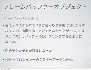 フレームバッファーオブジェクト
  • Frame     Buffer Object(FBO)

  • 昔はテクスチャバッファは読み取り専用でGPUがその

     バッファに描画することができなかったが、FBOによ
     りテクスチャバッファにレンダリングできるように
     なった。

  • 動的テクスチャが可能になった！


  • ibisPaintではレイヤーのラスターデータはFBO。


12年4月28日土曜日
 