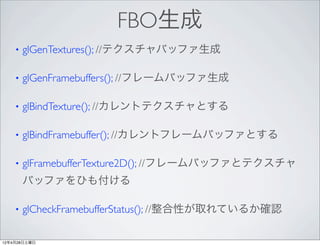 FBO生成
    •   glGenTextures(); //テクスチャバッファ生成

    •   glGenFramebuffers(); //フレームバッファ生成

    •   glBindTexture(); //カレントテクスチャとする

    •   glBindFramebuffer(); //カレントフレームバッファとする

    •   glFramebufferTexture2D(); //フレームバッファとテクスチャ
        バッファをひも付ける

    •   glCheckFramebufferStatus(); //整合性が取れているか確認

12年4月28日土曜日
 