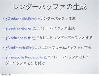 レンダーバッファの生成
  • glGenRenderbuffers(); //レンダーバッファ生成


  • glGenFramebuffers(); //フレームバッファ生成


  • glBindRenderbuffer(); //カレントレンダーバッファとする


  • glBindFramebuffer(); //カレントフレームバッファとする


  • glFramebufferRenderbuffer(); //フレームバッファとレン

     ダーバッファをひも付け

12年4月28日土曜日
 