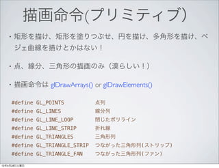 描画命令(プリミティブ）
   •   矩形を描け、矩形を塗りつぶせ、円を描け、多角形を描け、ベ
       ジェ曲線を描けとかはない！

   •   点、線分、三角形の描画のみ（漢らしい！）

   •   描画命令は glDrawArrays() or glDrawElements()

    #define GL_POINTS           点列
    #define GL_LINES            線分列
    #define GL_LINE_LOOP        閉じたポリライン
    #define GL_LINE_STRIP       折れ線
    #define GL_TRIANGLES        三角形列
    #define GL_TRIANGLE_STRIP   つながった三角形列(ストリップ)
    #define GL_TRIANGLE_FAN     つながった三角形列(ファン)

12年4月28日土曜日
 