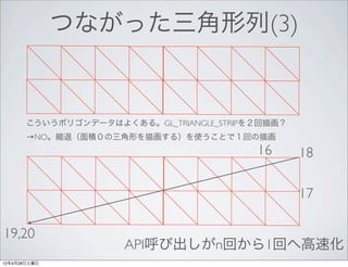 つながった三角形列(3)


       こういうポリゴンデータはよくある。GL_TRIANGLE_STRIPを２回描画？
       →NO。縮退（面積０の三角形を描画する）を使うことで１回の描画
                                          16      18

                                                  17

19,20
                      API呼び出しがn回から1回へ高速化
12年4月28日土曜日
 