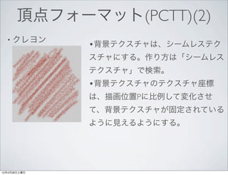 頂点フォーマット(PCTT)(2)
  • クレヨン
              •背景テクスチャは、シームレステク
              スチャにする。作り方は「シームレス
              テクスチャ」で検索。
              •背景テクスチャのテクスチャ座標
              は、描画位置Pに比例して変化させ
              て、背景テクスチャが固定されている
              ように見えるようにする。




12年4月28日土曜日
 