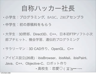 自称ハッカー社長
  • 小学生：プログラミング、BASIC、Z80アセンブラ

  • 中学生：初の原稿料をもらう


  •   大学生：3D野郎、Direct3D、C++、日本初FTPソフト小次
      郎プチヒット、機会学習、遺伝的プログラミング

  •   サラリーマン：3D CAD作り、OpenGL、C++

  •   アイビス設立(26歳)：ibisBrowser、ibisMail、ibisPaint、
      Java、C++、Objective-C、ロボット作り
                     • 高校生：恋愛♡ ( ´Д`)y━･~~
12年4月28日土曜日
 