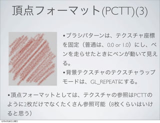 頂点フォーマット(PCTT)(3)

              •ブラシパターンは、テクスチャ座標
              を固定（普通は、0.0 or 1.0）にし、ペ
              ンを走らせたときにペンが動いて見え
              る。
              •背景テクスチャのテクスチャラップ
              モードは、GL_REPEATにする。

   •頂点フォーマットとしては、テクスチャの参照はPCTTの
   ように2枚だけでなくたくさん参照可能（8枚くらいはいけ
   ると思う）
12年4月28日土曜日
 