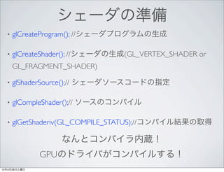 シェーダの準備
  •   glCreateProgram(); //シェーダプログラムの生成

  •   glCreateShader(); //シェーダの生成(GL_VERTEX_SHADER or
      GL_FRAGMENT_SHADER)

  •   glShaderSource();// シェーダソースコードの指定

  •   glCompleShader();// ソースのコンパイル

  •   glGetShaderiv(GL_COMPILE_STATUS);//コンパイル結果の取得

                 なんとコンパイラ内蔵！
              GPUのドライバがコンパイルする！
12年4月28日土曜日
 