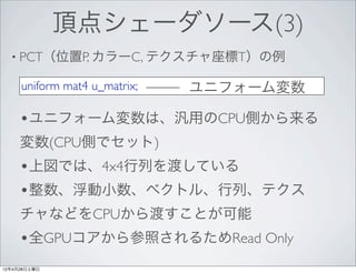 頂点シェーダソース(3)
  • PCT（位置P, カラーC, テクスチャ座標T）の例

     uniform mat4 u_matrix;   ユニフォーム変数

     •ユニフォーム変数は、汎用のCPU側から来る
     変数(CPU側でセット)
     •上図では、4x4行列を渡している
     •整数、浮動小数、ベクトル、行列、テクス
     チャなどをCPUから渡すことが可能
     •全GPUコアから参照されるためRead Only
12年4月28日土曜日
 