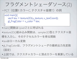 フラグメントシェーダソース(2)
  • PCT（位置P, カラーC, テクスチャ座標T）の例

   void main(){
   	

 vec4 tex = texture2D(u_texture, v_texCoord);
   	

 gl_FragColor = v_color * tex;
   }
 •main()関数は1pixelごとに呼ばれる
 •texture2D()組み込み関数は、sampler2D型とテクスチャ座
 標を入力し、そのテクセルカラーを得る関数
 •texはローカル変数
 •gl_FragColorは、フラグメントシェーダの最終出力先変数
 （固定）
 •上図では、テクスチャカラーと頂点カラーを乗算している
12年4月28日土曜日
 