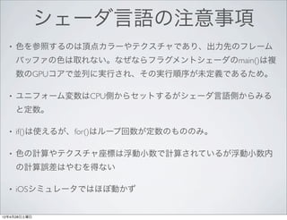 シェーダ言語の注意事項
  •   色を参照するのは頂点カラーやテクスチャであり、出力先のフレーム
      バッファの色は取れない。なぜならフラグメントシェーダのmain()は複
      数のGPUコアで並列に実行され、その実行順序が未定義であるため。

  •   ユニフォーム変数はCPU側からセットするがシェーダ言語側からみる
      と定数。

  •   if()は使えるが、for()はループ回数が定数のもののみ。

  •   色の計算やテクスチャ座標は浮動小数で計算されているが浮動小数内
      の計算誤差はやむを得ない

  •   iOSシミュレータではほぼ動かず


12年4月28日土曜日
 