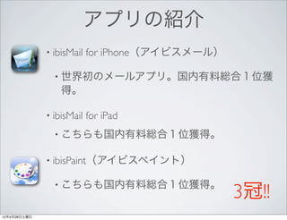 アプリの紹介
              • ibisMail   for iPhone（アイビスメール）

                • 世界初のメールアプリ。国内有料総合１位獲
                  得。

              • ibisMail   for iPad
                • こちらも国内有料総合１位獲得。

              • ibisPaint（アイビスペイント）

                • こちらも国内有料総合１位獲得。
                                                 3冠!!
12年4月28日土曜日
 