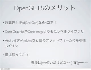 OpenGL ESのメリット

  • 超高速！        iPad(3rd Gen)なら4コア！

  • Core      GraphicsやCore Imageよりも低レベルライブラリ

  • AndroidやWindowsなど他のプラットフォームにも移植

     しやすい

  • 漢は黙ってC++

                     普段はJava使いだけどな∼ ( ´Д`)y━･~~
12年4月28日土曜日
 