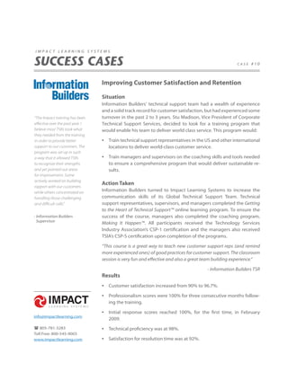 impact learning systems


SUCCESS CASES                                                                                       case #10




                                  Improving Customer Satisfaction and Retention

                                  Situation
                                  Information Builders’ technical support team had a wealth of experience
                                  and a solid track record for customer satisfaction, but had experienced some
“The Impact training has been     turnover in the past 2 to 3 years. Stu Madison, Vice President of Corporate
effective over the past year. I   Technical Support Services, decided to look for a training program that
believe most TSRs took what       would enable his team to deliver world class service. This program would:
they needed from the training
in order to provide better        •   Train technical support representatives in the US and other international
support to our customers. The         locations to deliver world-class customer service.
program was set up in such
a way that it allowed TSRs        •   Train managers and supervisors on the coaching skills and tools needed
to recognize their strengths          to ensure a comprehensive program that would deliver sustainable re-
and yet pointed out areas             sults.
for improvement. Some
actively worked on building
                                  Action Taken
rapport with our customers
while others concentrated on
                                  Information Builders turned to Impact Learning Systems to increase the
handling those challenging        communication skills of its Global Technical Support Team. Technical
and difficult calls.”             support representatives, supervisors, and managers completed the Getting
                                  to the Heart of Technical Support™ online learning program. To ensure the
- Information Builders            success of the course, managers also completed the coaching program,
  Supervisor
                                  Making It Happen™. All participants received the Technology Services
                                  Industry Association’s CSP-1 certification and the managers also received
                                  TSIA’s CSP-S certification upon completion of the programs.

                                  “This course is a great way to teach new customer support reps (and remind
                                  more experienced ones) of good practices for customer support. The classroom
                                  session is very fun and effective and also a great team building experience.”

                                                                                     - Information Builders TSR
                                  Results
                                  •   Customer satisfaction increased from 90% to 96.7%.

                                  •   Professionalism scores were 100% for three consecutive months follow-
                                      ing the training.

                                  •   Initial response scores reached 100%, for the first time, in February
info@impactlearning.com
                                      2009.
 805-781-3283                    •   Technical proficiency was at 98%.
Toll Free: 800-545-9003
www.impactlearning.com            •   Satisfaction for resolution time was at 92%.
 