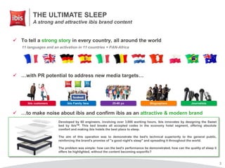 3
 To tell a strong story in every country, all around the world
 …with PR potential to address new media targets…
 …to make noise about ibis and confirm ibis as an attractive & modern brand
Developed by 60 engineers, involving over 3,000 working hours, ibis innovates by designing the Sweet
bed by ibisTM. This bed breaks all accepted codes in the economy hotel segment, offering absolute
comfort and making ibis hotels the best place to sleep.
The aim of this operation was to demonstrate the bed's technical superiority to the general public,
reinforcing the brand's promise of "a good night's sleep" and spreading it throughout the world.
The problem was simple: how can the bed's performance be demonstrated, how can the quality of sleep it
offers be highlighted, without the content becoming soporific?
11 languages and an activation in 11 countries + PAN-Africa
THE ULTIMATE SLEEP
A strong and attractive ibis brand content
 