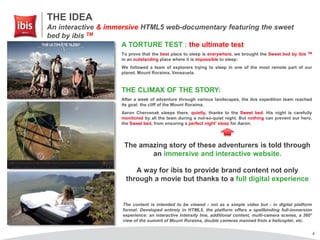 4
THE IDEA
An interactive & immersive HTML5 web-documentary featuring the sweet
bed by ibis TM
A TORTURE TEST : the ultimate test
To prove that the best place to sleep is everywhere, we brought the Sweet bed by ibis TM
in an outstanding place where it is impossible to sleep:
We followed a team of explorers trying to sleep in one of the most remote part of our
planet, Mount Roraima, Venezuela.
THE CLIMAX OF THE STORY:
After a week of adventure through various landscapes, the ibis expedition team reached
its goal: the cliff of the Mount Roraima.
Aaron Chervenak sleeps there, quietly, thanks to the Sweet bed. His night is carefully
monitored by all the team during a not-so-quiet night. But nothing can prevent our hero,
the Sweet bed, from ensuring a perfect night’ sleep for Aaron.
The amazing story of these adventurers is told through
an immersive and interactive website.
A way for ibis to provide brand content not only
through a movie but thanks to a full digital experience
The content is intended to be viewed - not as a simple video but - in digital platform
format. Developed entirely in HTML5, the platform offers a spellbinding full-immersion
experience: an interactive intensity line, additional content, multi-camera scenes, a 360°
view of the summit of Mount Roraima, double cameras manned from a helicopter, etc.
 