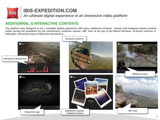 IBIS-EXPEDITION.COM
An ultimate digital experience in an immersive video platform
5
ADDITIONNAL & INTERACTIVE CONTENTS
The platform was designed to be a complete digital experience with many additional contents : tweets and instagram photos posted
online during the expedition by the adventurers, multicam scenes, 360° view at the top of the Mount Roraima, on-board cameras in
helicopter, interactive map to follow the adventurers…
Interactive intensity line
Interactive map
Additional contents :
Instagram photos
On-board cameras
Multicam scene
360° view
 