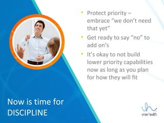 17
Now is time for
DISCIPLINE
• Protect priority –
embrace “we don’t need
that yet”
• Get ready to say “no” to
add on’s
• It’s okay to not build
lower priority capabilities
now as long as you plan
for how they will fit
 