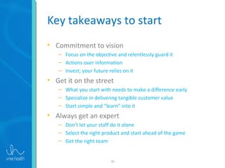 18
Key takeaways to start
• Commitment to vision
– Focus on the objective and relentlessly guard it
– Actions over information
– Invest; your future relies on it
• Get it on the street
– What you start with needs to make a difference early
– Specialize in delivering tangible customer value
– Start simple and “learn” into it
• Always get an expert
– Don’t let your staff do it alone
– Select the right product and start ahead of the game
– Get the right team
 